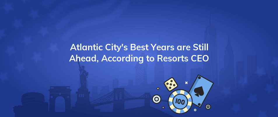 atlantic citys best years are still ahead according to resorts ceo