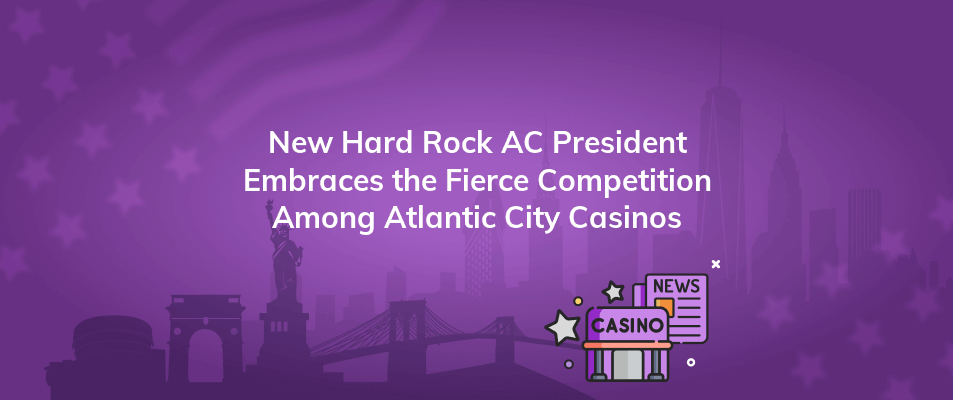 new hard rock ac president embraces the fierce competition among atlantic city casinos